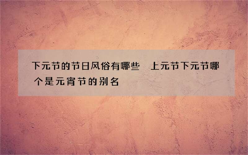 下元节的节日风俗有哪些 上元节下元节哪个是元宵节的别名